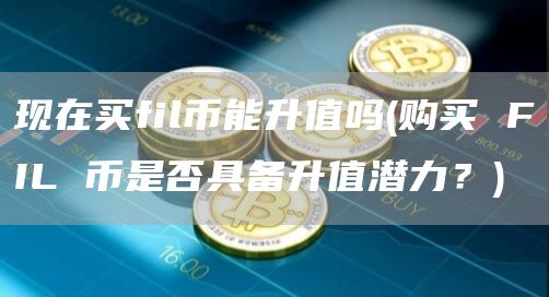 现在买fil币能升值吗 - 购买 FIL 币是否具备升值潜力？